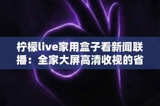 柠檬live家用盒子看新闻联播：全家大屏高清收视的省心之选