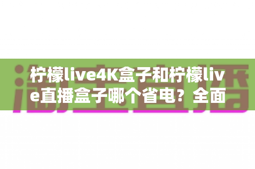 柠檬live4K盒子和柠檬live直播盒子哪个省电？全面功耗对比与实用省电指南