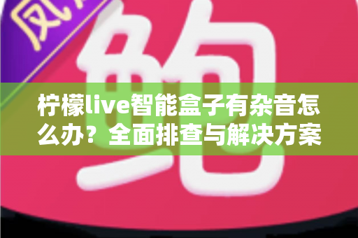 柠檬live智能盒子有杂音怎么办？全面排查与解决方案指南，快速恢复纯净音质