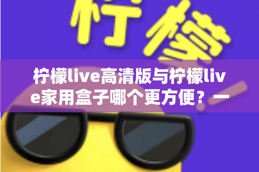 柠檬live高清版与柠檬live家用盒子哪个更方便?一站式深度对比与选购指南 柠檬live高清版与柠檬live家用盒子哪个更方便?一站式深度对比与选购指南