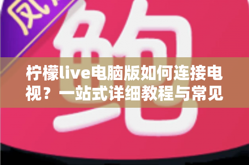 柠檬live电脑版如何连接电视?一站式详细教程与常见问题全解析 柠檬live电脑版如何连接电视?一站式详细教程与常见问题全解析