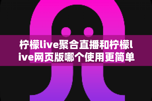 柠檬live聚合直播和柠檬live网页版哪个使用更简单？全方位上手难度对比与选择指南