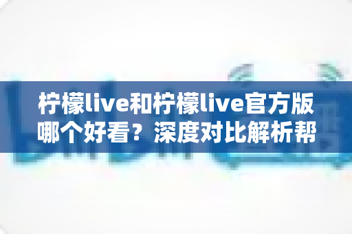 柠檬live和柠檬live官方版哪个好看？深度对比解析帮你选出最适合自己的版本