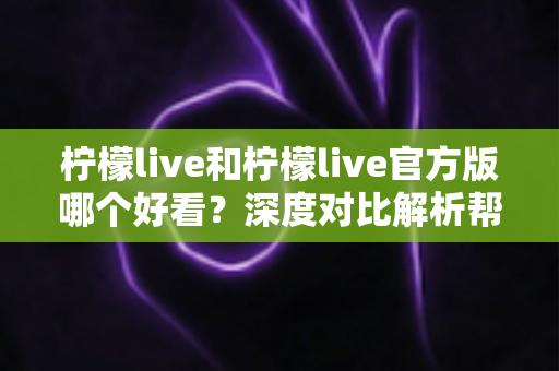 柠檬live和柠檬live官方版哪个好看？深度对比解析帮你选出最适合自己的版本