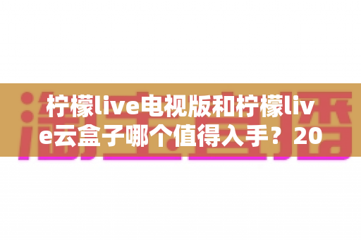 柠檬live电视版和柠檬live云盒子哪个值得入手？2025最新选购指南与深度对比分析