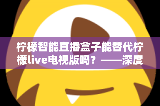 柠檬智能直播盒子能替代柠檬live电视版吗？——深度解析与选购全攻略