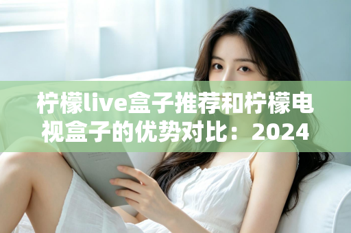 柠檬live盒子推荐和柠檬电视盒子的优势对比:2024年最全选购指南,帮你找到最适合的家庭影音利器 柠檬live盒子推荐和柠檬电视盒子的优势对比:2024年最全选购指南,帮你找到最适合的家庭影音利器