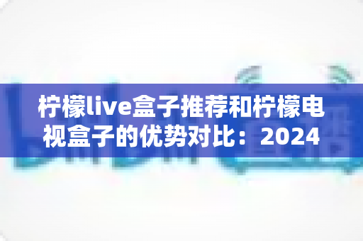 柠檬live盒子推荐和柠檬电视盒子的优势对比:2024年最全选购指南,帮你找到最适合的家庭影音利器 柠檬live盒子推荐和柠檬电视盒子的优势对比:2024年最全选购指南,帮你找到最适合的家庭影音利器