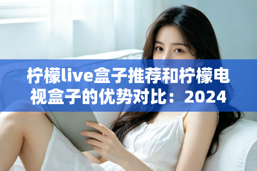 柠檬live盒子推荐和柠檬电视盒子的优势对比:2024年最全选购指南,帮你找到最适合的家庭影音利器 柠檬live盒子推荐和柠檬电视盒子的优势对比:2024年最全选购指南,帮你找到最适合的家庭影音利器