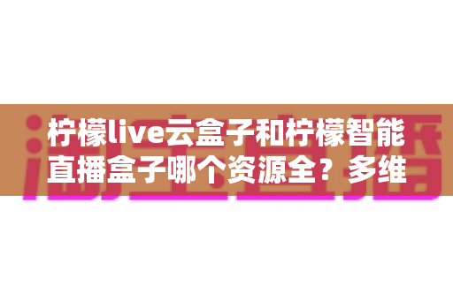 柠檬live云盒子和柠檬智能直播盒子哪个资源全?多维度深度对比与选购避坑指南 柠檬live云盒子和柠檬智能直播盒子哪个资源全?多维度深度对比与选购避坑指南