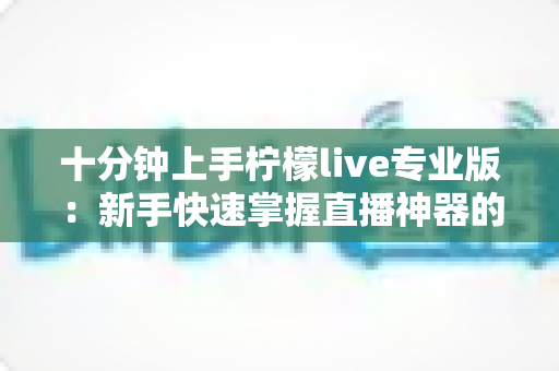 十分钟上手柠檬live专业版：新手快速掌握直播神器的高效指南