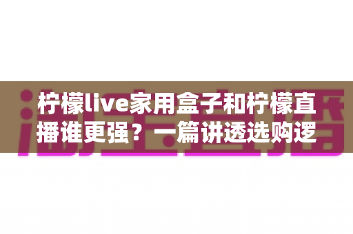 柠檬live家用盒子和柠檬直播谁更强？一篇讲透选购逻辑的深度对比指南