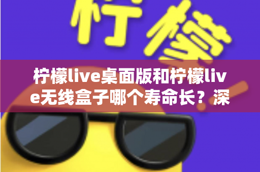 柠檬live桌面版和柠檬live无线盒子哪个寿命长?深度对比分析与延长寿命实用指南 柠檬live桌面版和柠檬live无线盒子哪个寿命长?深度对比分析与延长寿命实用指南