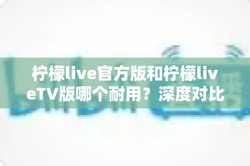 柠檬live官方版和柠檬liveTV版哪个耐用?深度对比解析帮你选对版本 柠檬live官方版和柠檬liveTV版哪个耐用?深度对比解析帮你选对版本
