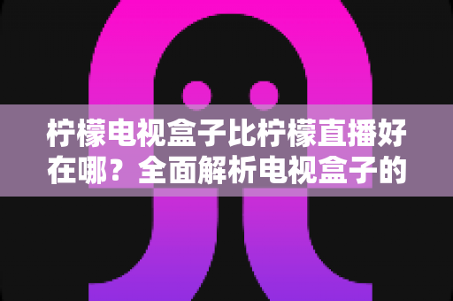 柠檬电视盒子比柠檬直播好在哪?全面解析电视盒子的核心优势与选购指南 柠檬电视盒子比柠檬直播好在哪?全面解析电视盒子的核心优势与选购指南