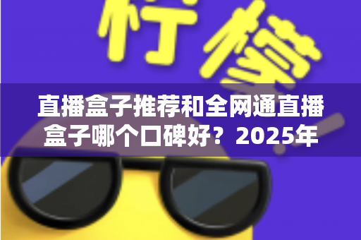 直播盒子推荐和全网通直播盒子哪个口碑好？2025年电视直播设备选购全攻略与口碑深度解析