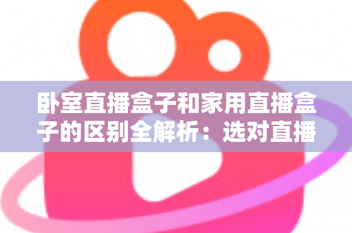 卧室直播盒子和家用直播盒子的区别全解析：选对直播设备，让你开播更轻松、涨粉更高效
