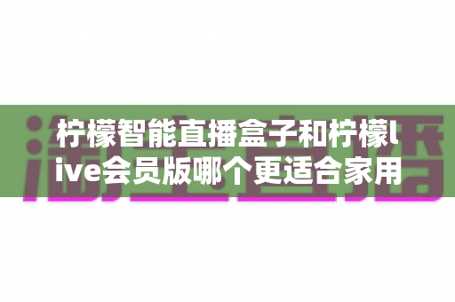 柠檬智能直播盒子和柠檬live会员版哪个更适合家用？——家庭观影方案深度对比与选购完全指南