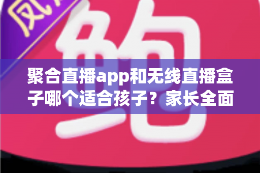 聚合直播app和无线直播盒子哪个适合孩子？家长全面解析与选购指南