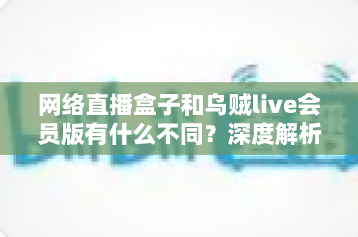 网络直播盒子和乌贼live会员版有什么不同？深度解析两者区别，帮你选对看直播的最佳方案