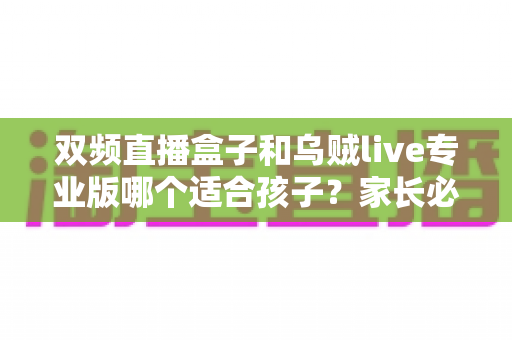 双频直播盒子和乌贼live专业版哪个适合孩子？家长必读的深度选购与安全指南