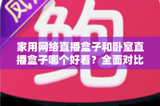 家用网络直播盒子和卧室直播盒子哪个好看？全面对比与选购指南，帮你轻松选对不踩坑