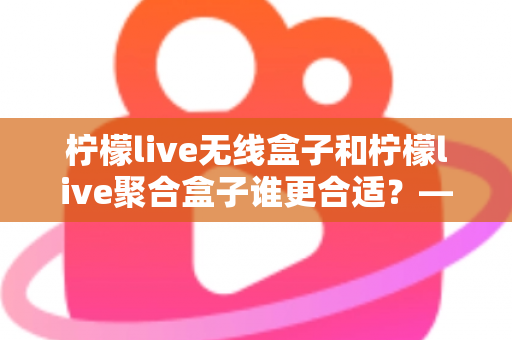 柠檬live无线盒子和柠檬live聚合盒子谁更合适？——两大热门盒子全方位对比与选购指南