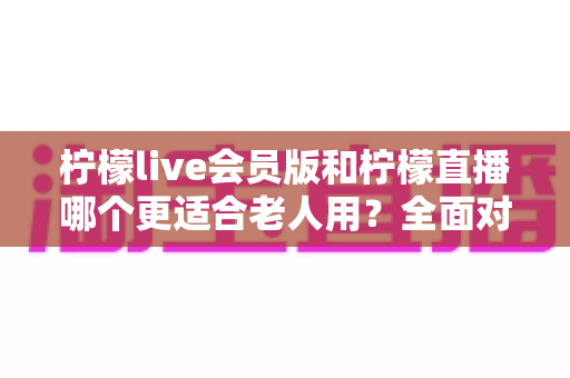 柠檬live会员版和柠檬直播哪个更适合老人用?全面对比分析与实用选择指南 柠檬live会员版和柠檬直播哪个更适合老人用?全面对比分析与实用选择指南