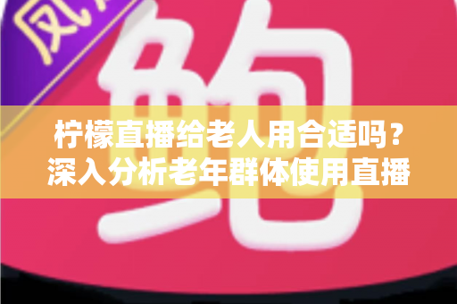 柠檬直播给老人用合适吗?深入分析老年群体使用直播软件的安全性、利弊与实用建议 柠檬直播给老人用合适吗?深入分析老年群体使用直播软件的安全性、利弊与实用建议