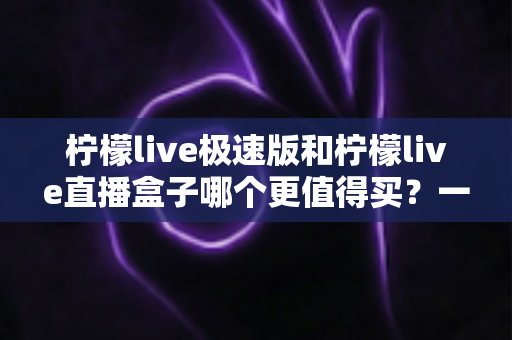 柠檬live极速版和柠檬live直播盒子哪个更值得买?一篇看懂差异的最全对比选购指南 柠檬live极速版和柠檬live直播盒子哪个更值得买?一篇看懂差异的最全对比选购指南