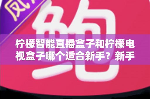 柠檬智能直播盒子和柠檬电视盒子哪个适合新手?新手选购避坑指南全解析 柠檬智能直播盒子和柠檬电视盒子哪个适合新手?新手选购避坑指南全解析