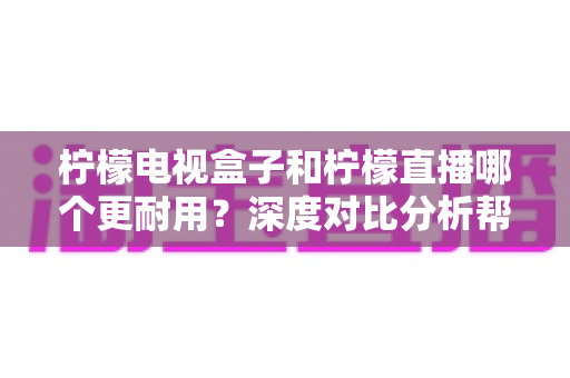 柠檬电视盒子和柠檬直播哪个更耐用？深度对比分析帮您做出明智选择