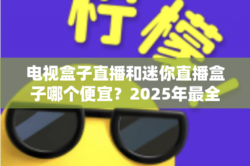 电视盒子直播和迷你直播盒子哪个便宜？2025年最全价格对比与选购攻略