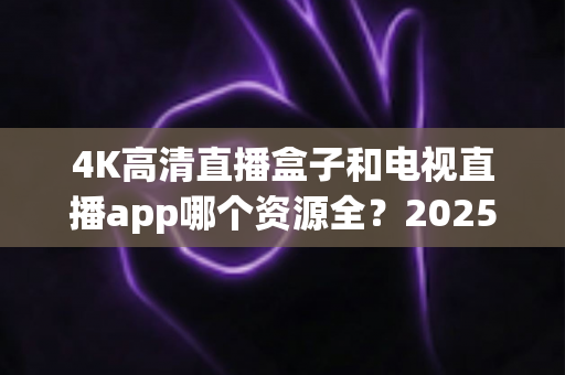 4K高清直播盒子和电视直播app哪个资源全？2025最新选购指南帮你一次搞懂