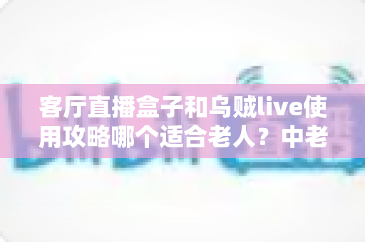 客厅直播盒子和乌贼live使用攻略哪个适合老人？中老年用户选择指南全解析