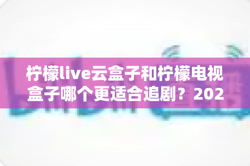 柠檬live云盒子和柠檬电视盒子哪个更适合追剧？2025最新深度对比测评全解析