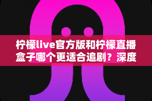 柠檬live官方版和柠檬直播盒子哪个更适合追剧?深度对比评测帮你找到最佳追剧方案 柠檬live官方版和柠檬直播盒子哪个更适合追剧?深度对比评测帮你找到最佳追剧方案