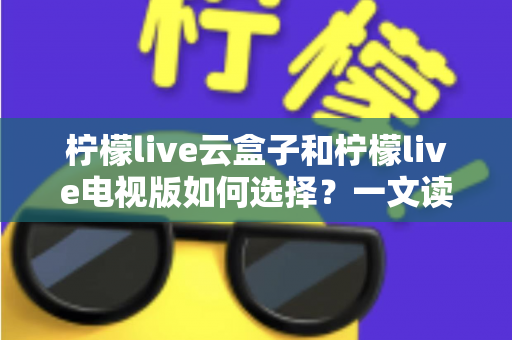 柠檬live云盒子和柠檬live电视版如何选择?一文读懂两者差异与选购技巧 柠檬live云盒子和柠檬live电视版如何选择?一文读懂两者差异与选购技巧