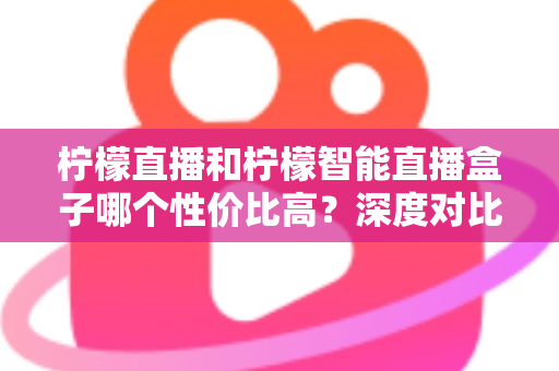 柠檬直播和柠檬智能直播盒子哪个性价比高？深度对比评测与选购全指南