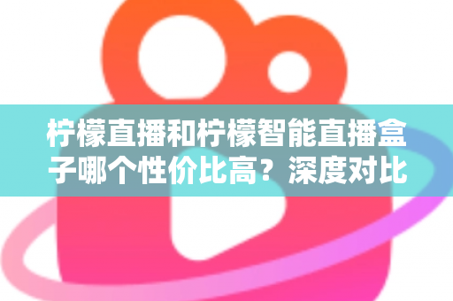 柠檬直播和柠檬智能直播盒子哪个性价比高？深度对比评测与选购全指南
