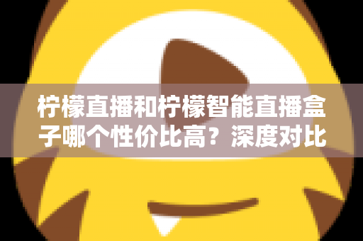柠檬直播和柠檬智能直播盒子哪个性价比高？深度对比评测与选购全指南