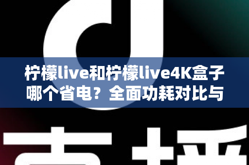 柠檬live和柠檬live4K盒子哪个省电?全面功耗对比与省电使用指南 柠檬live和柠檬live4K盒子哪个省电?全面功耗对比与省电使用指南