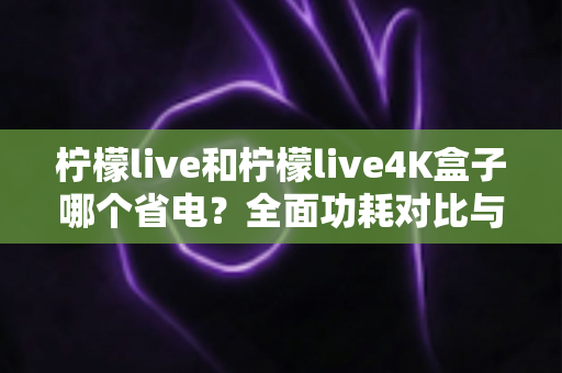 柠檬live和柠檬live4K盒子哪个省电?全面功耗对比与省电使用指南 柠檬live和柠檬live4K盒子哪个省电?全面功耗对比与省电使用指南