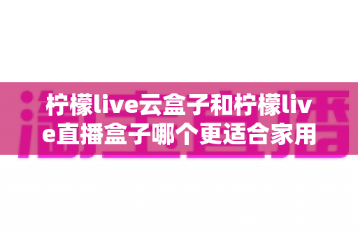 柠檬live云盒子和柠檬live直播盒子哪个更适合家用?一篇看懂两款电视盒子的家庭选购深度对比指南 柠檬live云盒子和柠檬live直播盒子哪个更适合家用?一篇看懂两款电视盒子的家庭选购深度对比指南