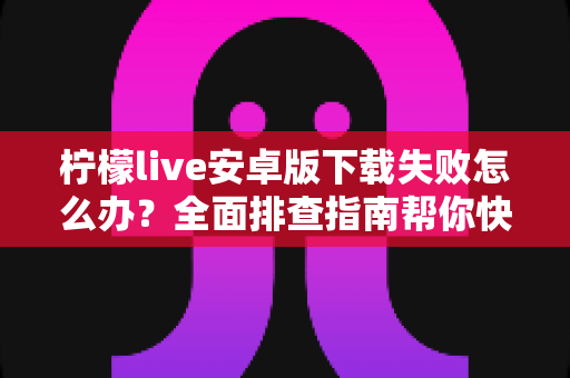 柠檬live安卓版下载失败怎么办？全面排查指南帮你快速解决下载难题