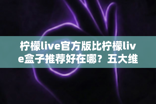 柠檬live官方版比柠檬live盒子推荐好在哪?五大维度深度对比,看完再下载不踩坑 柠檬live官方版比柠檬live盒子推荐好在哪?五大维度深度对比,看完再下载不踩坑
