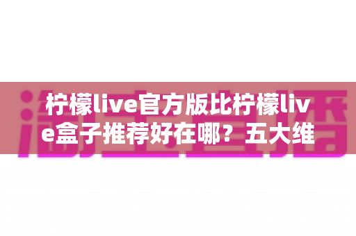 柠檬live官方版比柠檬live盒子推荐好在哪?五大维度深度对比,看完再下载不踩坑 柠檬live官方版比柠檬live盒子推荐好在哪?五大维度深度对比,看完再下载不踩坑