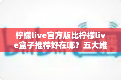柠檬live官方版比柠檬live盒子推荐好在哪?五大维度深度对比,看完再下载不踩坑 柠檬live官方版比柠檬live盒子推荐好在哪?五大维度深度对比,看完再下载不踩坑
