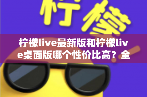 柠檬live最新版和柠檬live桌面版哪个性价比高？全方位深度对比测评与选购指南