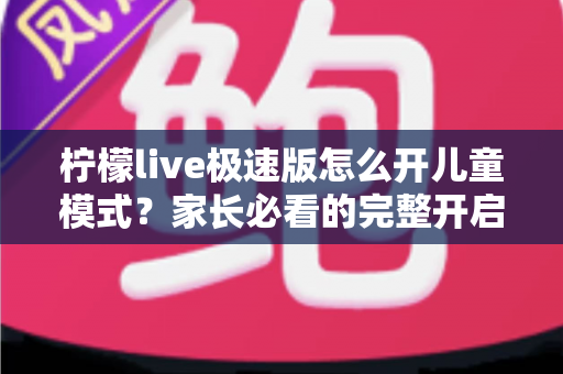 柠檬live极速版怎么开儿童模式？家长必看的完整开启教程与防沉迷使用指南